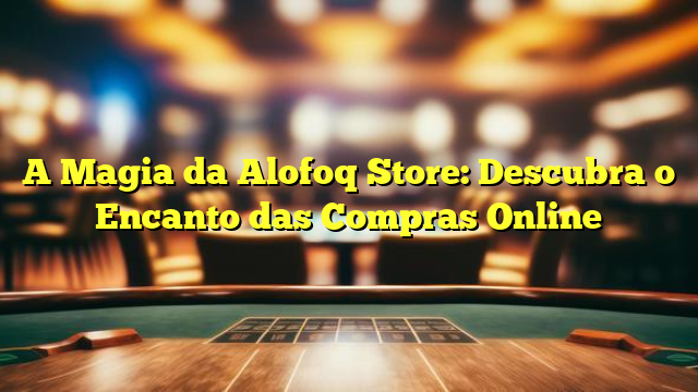 A Magia da Alofoq Store: Descubra o Encanto das Compras Online